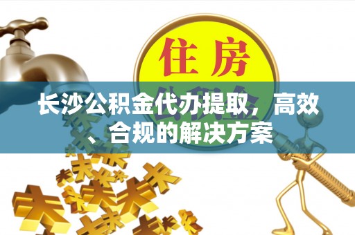 沣西长沙公积金代办提取，高效、合规的解决方案