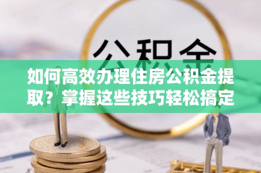 沣西如何高效办理住房公积金提取？掌握这些技巧轻松搞定