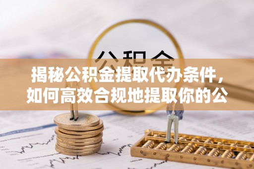 沣西揭秘公积金提取代办条件，如何高效合规地提取你的公积金