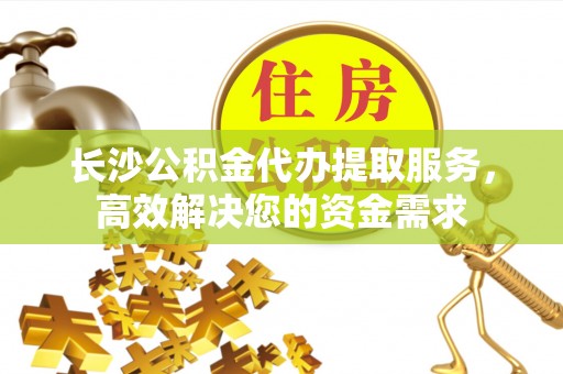 沣西长沙公积金代办提取服务，高效解决您的资金需求