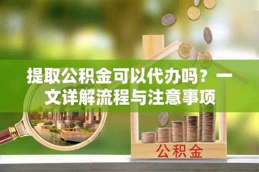 沣西提取公积金可以代办吗？一文详解流程与注意事项