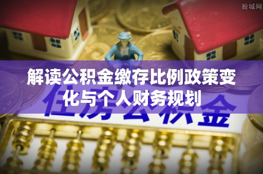 沣西解读公积金缴存比例政策变化与个人财务规划