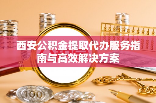 沣西西安公积金提取代办服务指南与高效解决方案