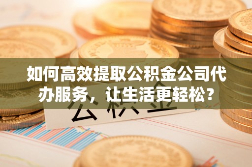 沣西如何高效提取公积金公司代办服务，让生活更轻松？