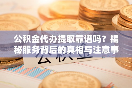 沣西公积金代办提取靠谱吗？揭秘服务背后的真相与注意事项