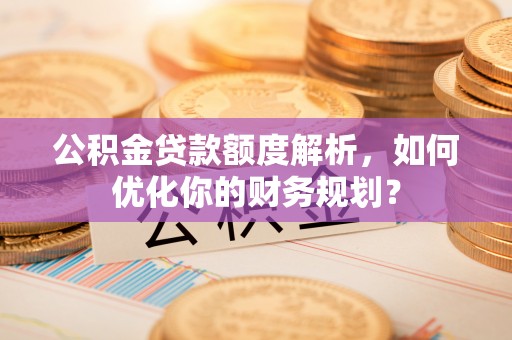 沣西公积金贷款额度解析，如何优化你的财务规划？