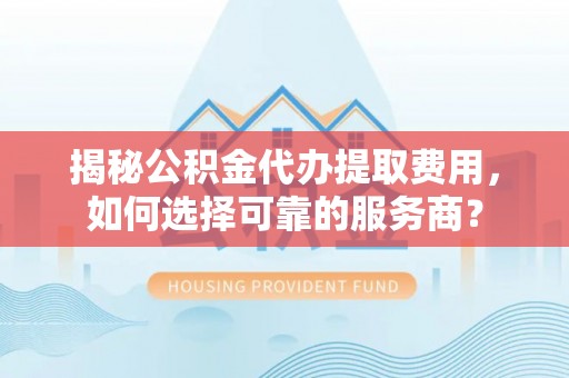 沣西揭秘公积金代办提取费用，如何选择可靠的服务商？