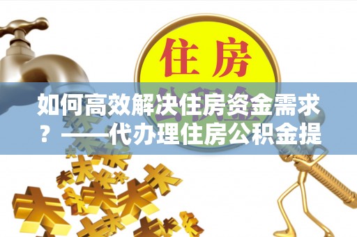 沣西如何高效解决住房资金需求？——代办理住房公积金提取服务全解析