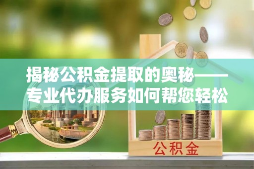沣西揭秘公积金提取的奥秘——专业代办服务如何帮您轻松搞定