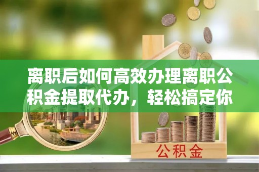 沣西离职后如何高效办理离职公积金提取代办，轻松搞定你的公积金