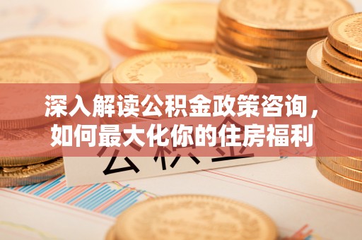 沣西深入解读公积金政策咨询，如何最大化你的住房福利
