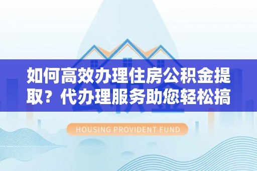 沣西如何高效办理住房公积金提取？代办理服务助您轻松搞定