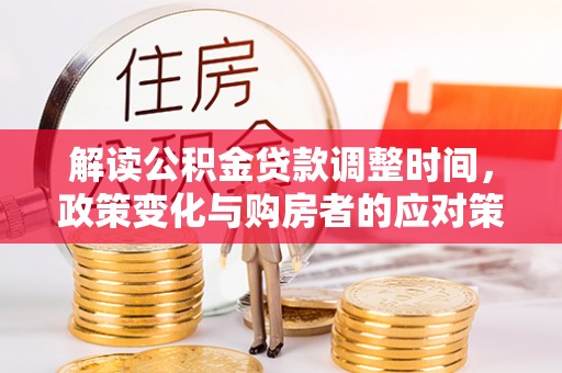 沣西解读公积金贷款调整时间，政策变化与购房者的应对策略