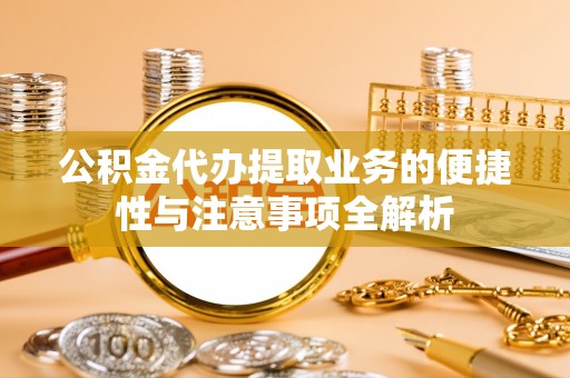 沣西公积金代办提取业务的便捷性与注意事项全解析