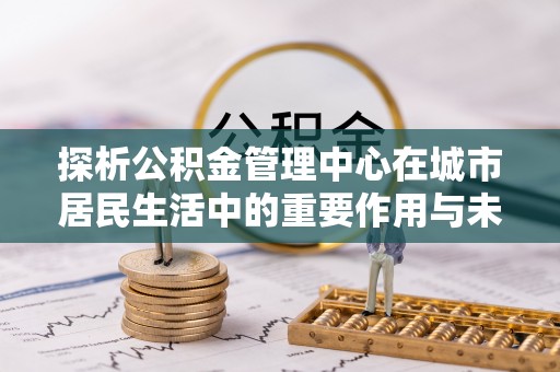 沣西探析公积金管理中心在城市居民生活中的重要作用与未来发展趋势