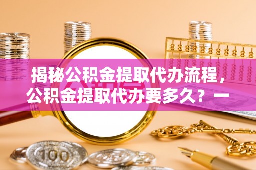 沣西揭秘公积金提取代办流程，公积金提取代办要多久？一文读懂