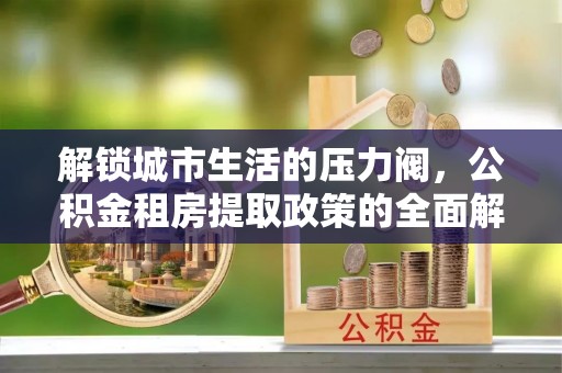 沣西解锁城市生活的压力阀，公积金租房提取政策的全面解析与实践指南