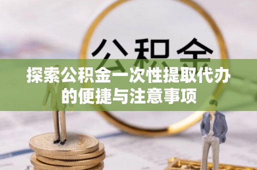 沣西探索公积金一次性提取代办的便捷与注意事项