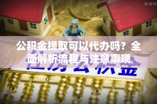 沣西公积金提取可以代办吗？全面解析流程与注意事项
