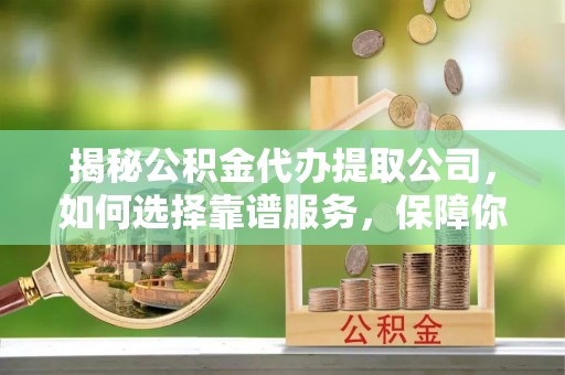 沣西揭秘公积金代办提取公司，如何选择靠谱服务，保障你的资金安全