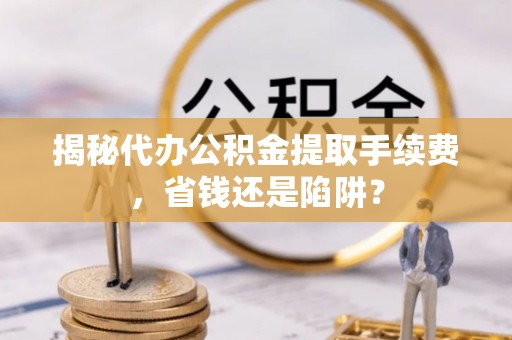 沣西揭秘代办公积金提取手续费，省钱还是陷阱？