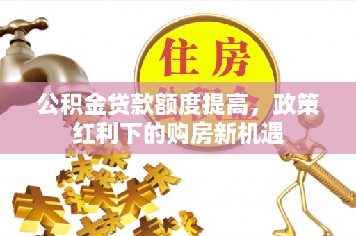 沣西公积金贷款额度提高，政策红利下的购房新机遇