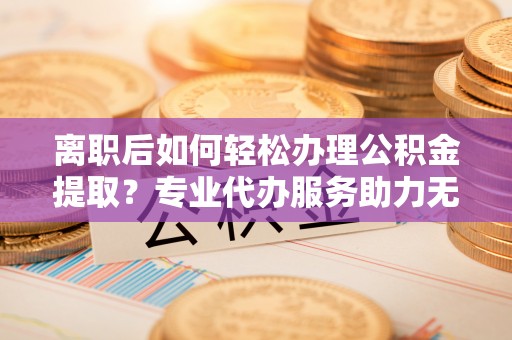 沣西离职后如何轻松办理公积金提取？专业代办服务助力无忧
