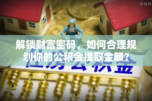 沣西解锁财富密码，如何合理规划你的公积金提取金额？