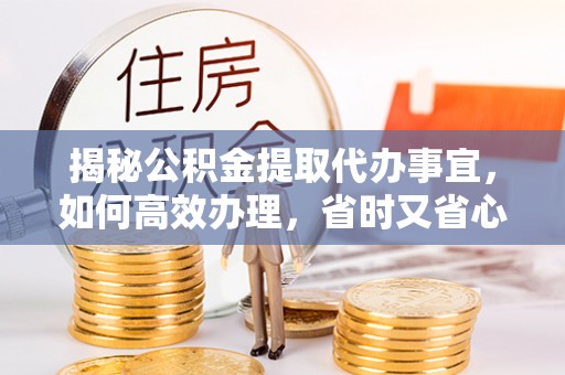 沣西揭秘公积金提取代办事宜，如何高效办理，省时又省心？