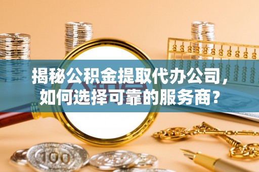 沣西揭秘公积金提取代办公司，如何选择可靠的服务商？