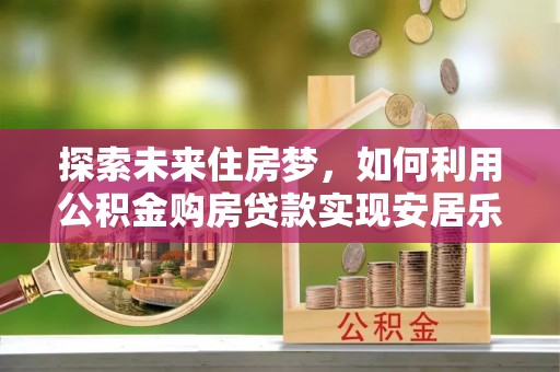 沣西探索未来住房梦，如何利用公积金购房贷款实现安居乐业
