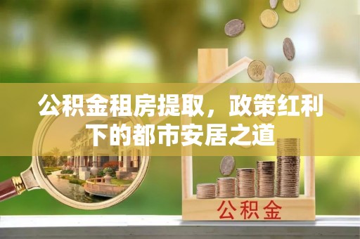 沣西公积金租房提取，政策红利下的都市安居之道