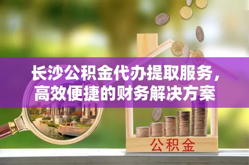 沣西长沙公积金代办提取服务，高效便捷的财务解决方案