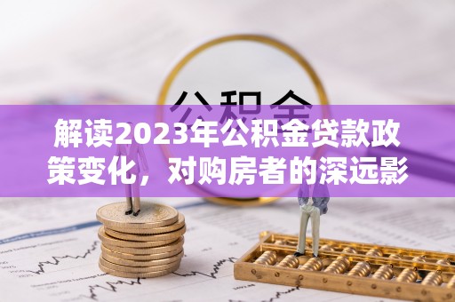 沣西解读2023年公积金贷款政策变化，对购房者的深远影响