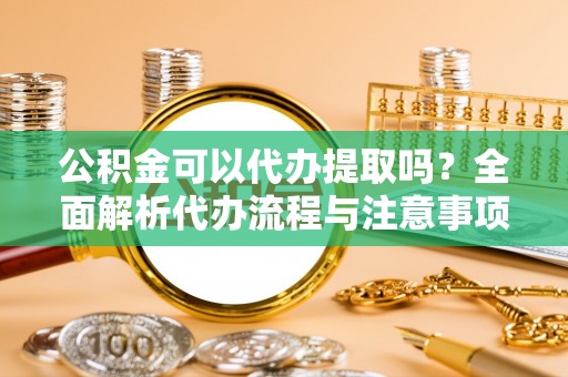沣西公积金可以代办提取吗？全面解析代办流程与注意事项